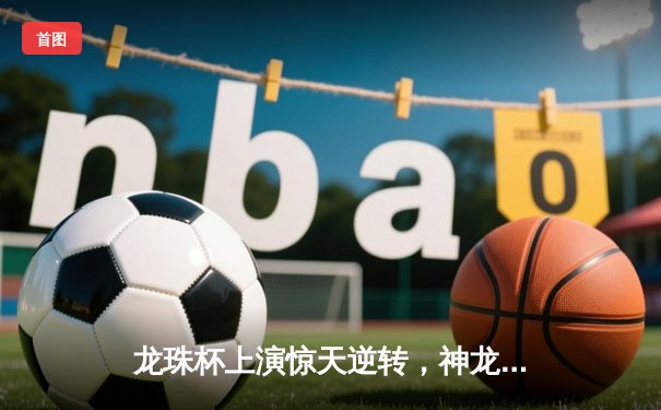 龙珠杯上演惊天逆转，神龙队3-2绝杀火焰队夺冠