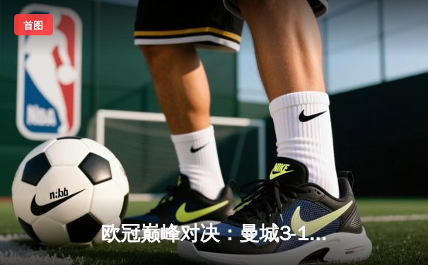 欧冠巅峰对决：曼城3-1逆转皇马，哈兰德双响锁定决赛门票