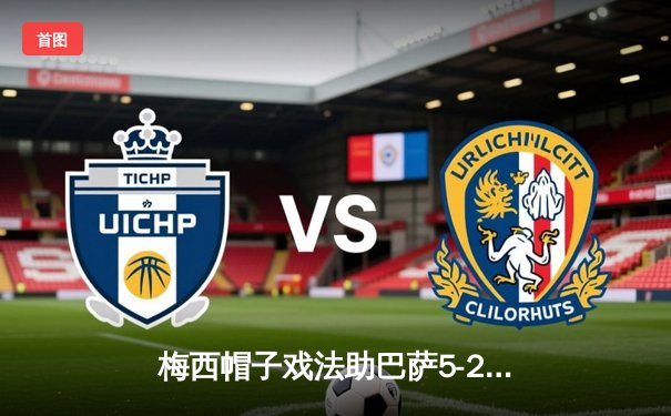 梅西帽子戏法助巴萨5-2大胜皇马，西甲天王山之战精彩纷呈