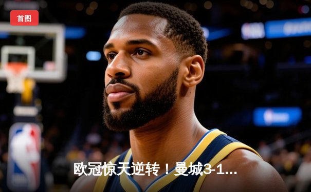 欧冠惊天逆转！曼城3-1皇马总分6-5晋级决赛，B席梅开二度定乾坤